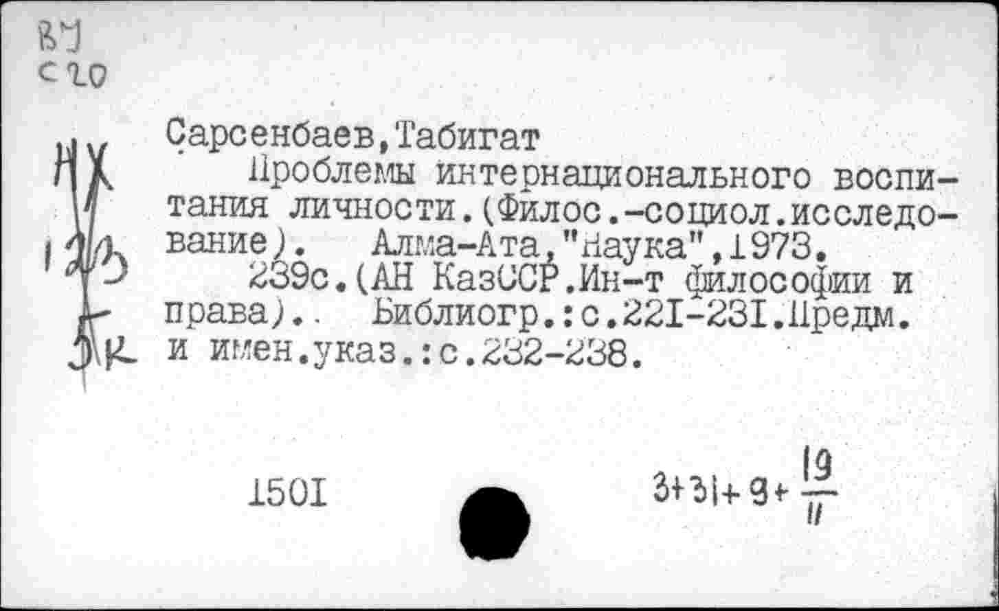 ﻿его
.> Сарсенбаев, 'Габигат
Л к Проблемы интернационального воспи-и тания личности.(Филос.-социол.исследо-I 4 л вание).	Алма-Ата, ’'Паука" ,1973.
Чр 239с.(АН КазССР.Ин-т философии и права;.. Библиогр.:с.221-231.Иредм. и имен.указ.:с.232-238.
1501
|о